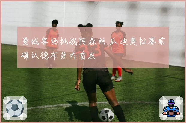 曼城客场挑战阿森纳 瓜迪奥拉赛前确认德布劳内首发