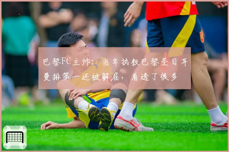 巴黎FC主帅：当年执教巴黎圣日耳曼排第一还被解雇，看透了很多