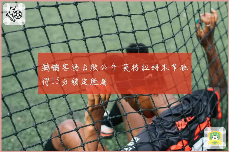 鹈鹕客场击败公牛 英格拉姆末节独得15分锁定胜局