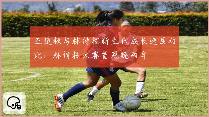 王楚钦与林诗栋新生代成长速度对比,林诗栋大赛首冠晚两年