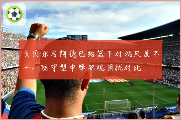 戈贝尔与阿德巴约篮下对抗尺度不一，防守型中锋犯规困扰对比