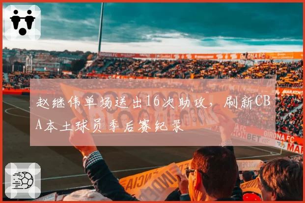 赵继伟单场送出16次助攻,刷新CBA本土球员季后赛纪录