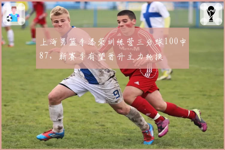 上海男篮李添荣训练营三分球100中87,新赛季有望晋升主力轮换