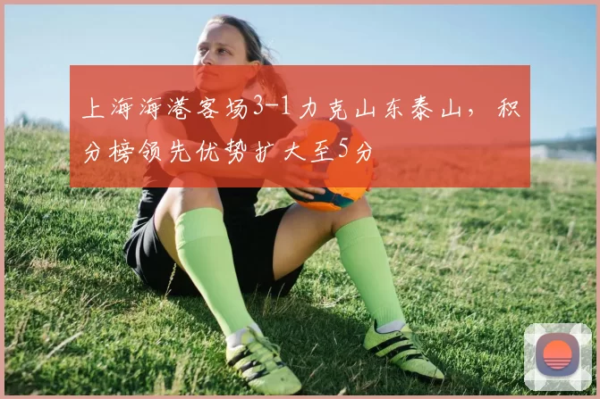 上海海港客场3-1力克山东泰山，积分榜领先优势扩大至5分