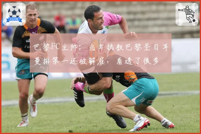 巴黎FC主帅：当年执教巴黎圣日耳曼排第一还被解雇，看透了很多