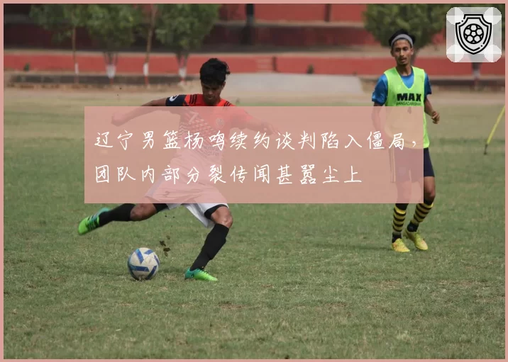 辽宁男篮杨鸣续约谈判陷入僵局，团队内部分裂传闻甚嚣尘上
