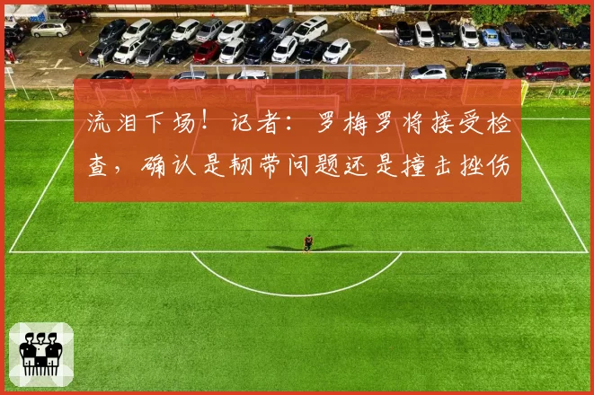 流泪下场！记者：罗梅罗将接受检查，确认是韧带问题还是撞击挫伤