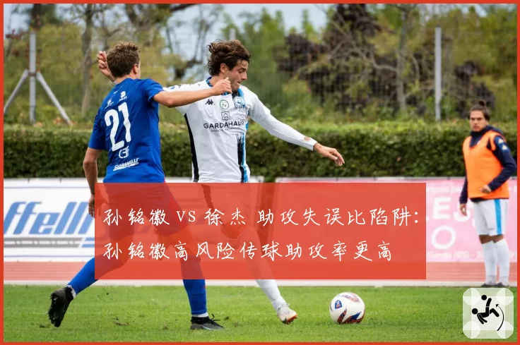 孙铭徽 vs 徐杰 助攻失误比陷阱:孙铭徽高风险传球助攻率更高