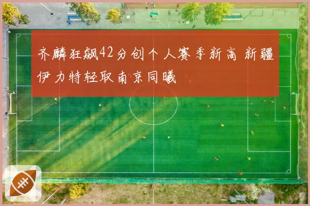 齐麟狂飙42分创个人赛季新高 新疆伊力特轻取南京同曦