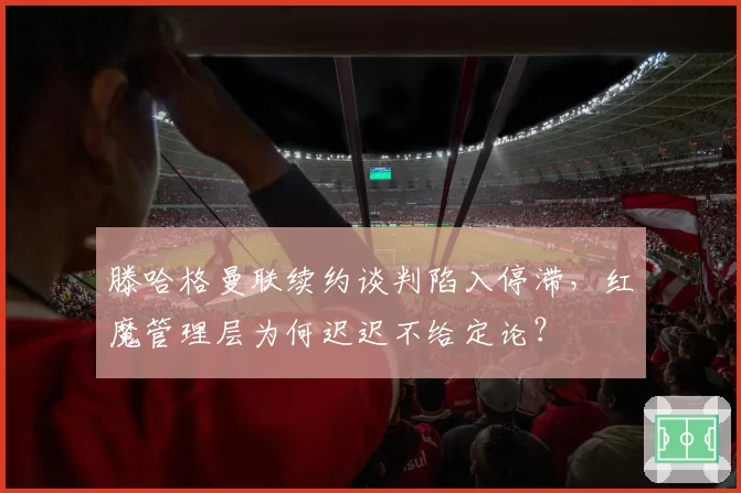滕哈格曼联续约谈判陷入停滞，红魔管理层为何迟迟不给定论？