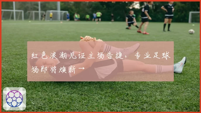 红色浪潮见证主场告捷,专业足球场即将焕新→