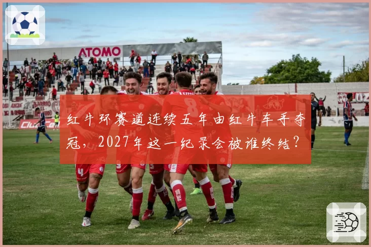 红牛环赛道连续五年由红牛车手夺冠,2027年这一纪录会被谁终结?