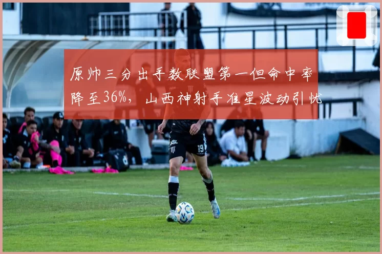 原帅三分出手数联盟第一但命中率降至36%,山西神射手准星波动引忧