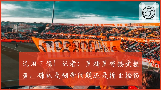 流泪下场！记者：罗梅罗将接受检查，确认是韧带问题还是撞击挫伤