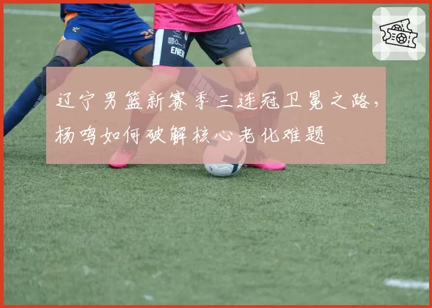 辽宁男篮新赛季三连冠卫冕之路，杨鸣如何破解核心老化难题