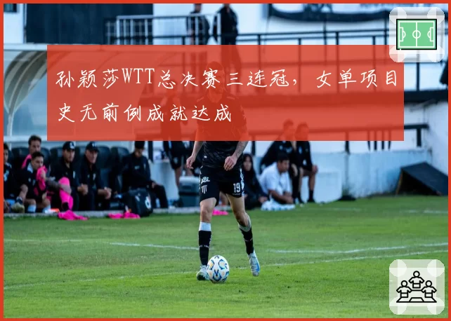 孙颖莎WTT总决赛三连冠，女单项目史无前例成就达成