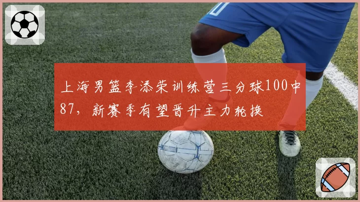 上海男篮李添荣训练营三分球100中87,新赛季有望晋升主力轮换