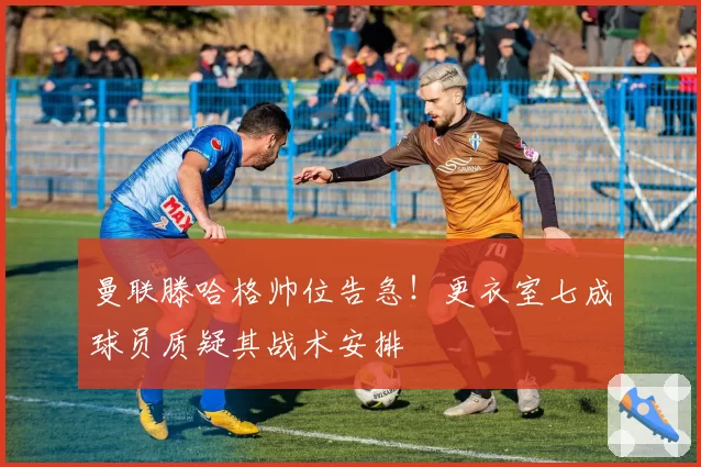曼联滕哈格帅位告急!更衣室七成球员质疑其战术安排