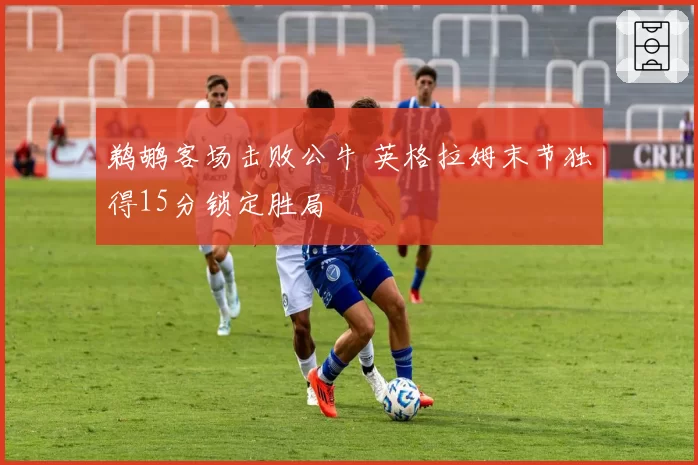 鹈鹕客场击败公牛 英格拉姆末节独得15分锁定胜局