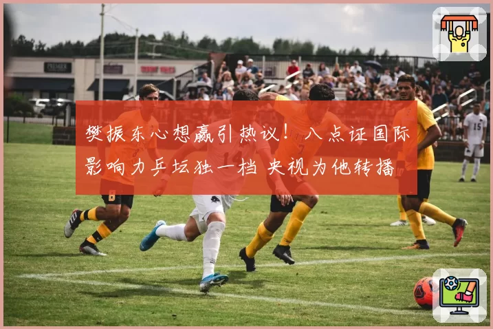 樊振东心想赢引热议！八点证国际影响力乒坛独一档 央视为他转播