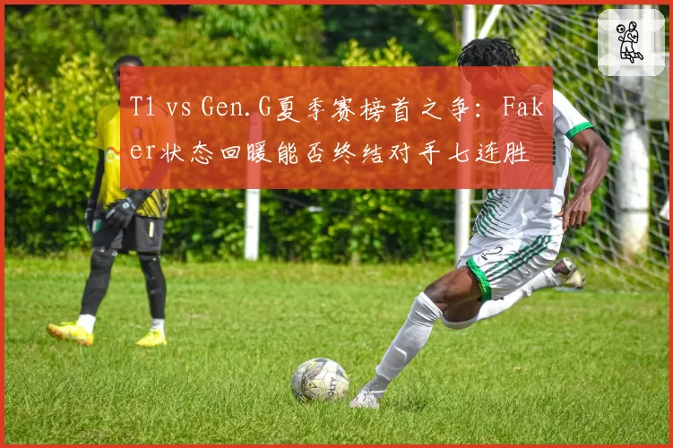 T1 vs Gen.G夏季赛榜首之争:Faker状态回暖能否终结对手七连胜