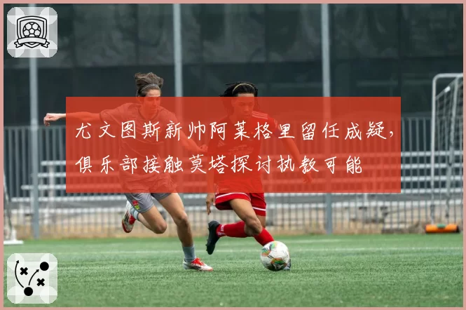 尤文图斯新帅阿莱格里留任成疑,俱乐部接触莫塔探讨执教可能