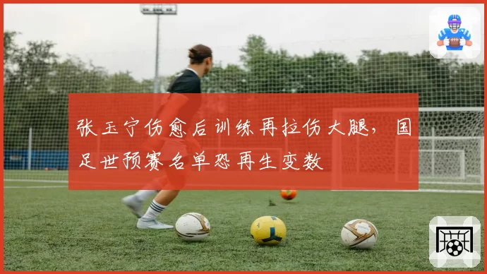 张玉宁伤愈后训练再拉伤大腿，国足世预赛名单恐再生变数