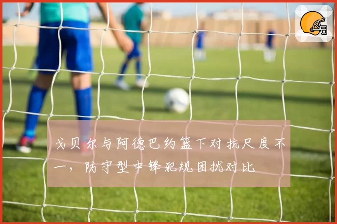 戈贝尔与阿德巴约篮下对抗尺度不一，防守型中锋犯规困扰对比