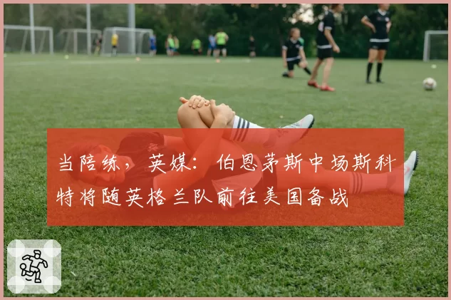 当陪练，英媒：伯恩茅斯中场斯科特将随英格兰队前往美国备战