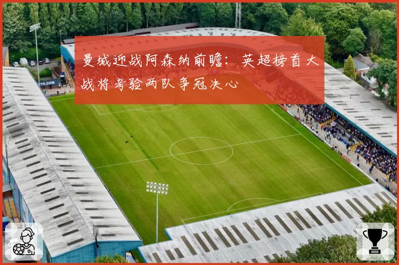 曼城迎战阿森纳前瞻:英超榜首大战将考验两队争冠决心