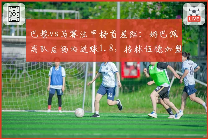 巴黎vs马赛法甲榜首差距：姆巴佩离队后场均进球1.8，格林伍德加盟造13球