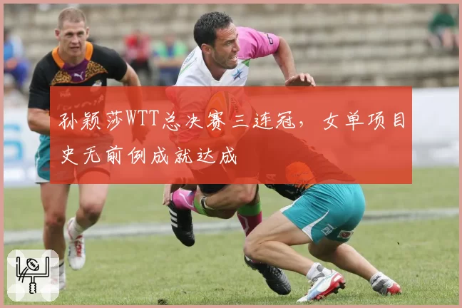 孙颖莎WTT总决赛三连冠，女单项目史无前例成就达成