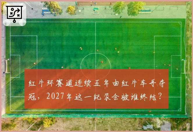 红牛环赛道连续五年由红牛车手夺冠,2027年这一纪录会被谁终结?
