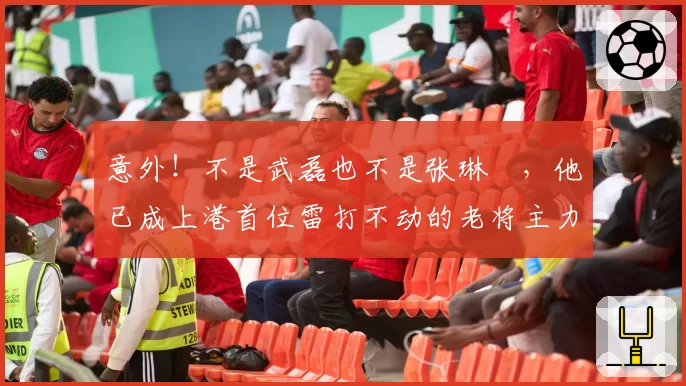 意外!不是武磊也不是张琳芃,他已成上港首位雷打不动的老将主力