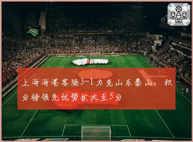 上海海港客场3-1力克山东泰山，积分榜领先优势扩大至5分
