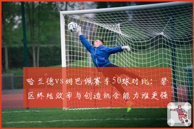 哈兰德vs姆巴佩赛季50球对比:禁区终结效率与创造机会能力谁更强