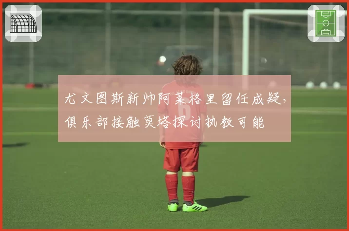 尤文图斯新帅阿莱格里留任成疑,俱乐部接触莫塔探讨执教可能