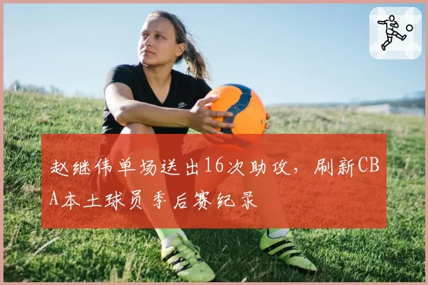 赵继伟单场送出16次助攻，刷新CBA本土球员季后赛纪录
