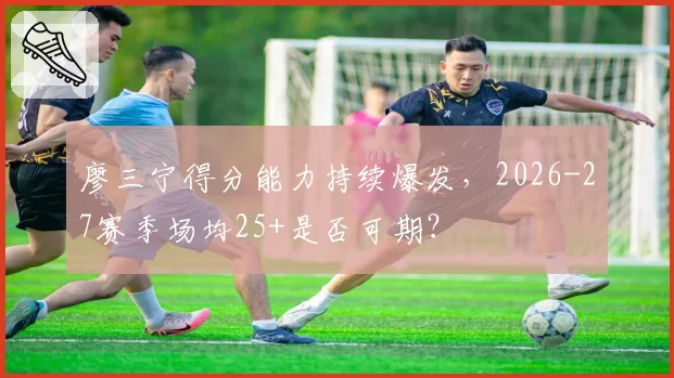 廖三宁得分能力持续爆发,2026-27赛季场均25+是否可期?