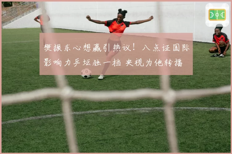 樊振东心想赢引热议！八点证国际影响力乒坛独一档 央视为他转播