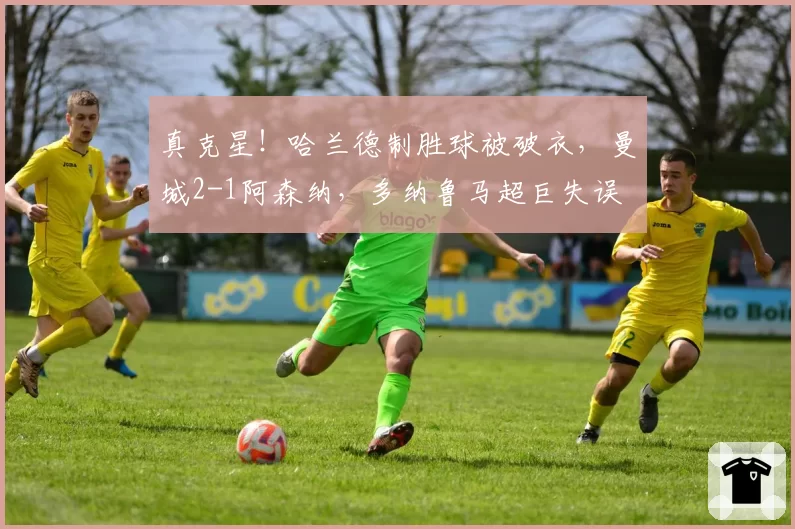 真克星！哈兰德制胜球被破衣，曼城2-1阿森纳，多纳鲁马超巨失误