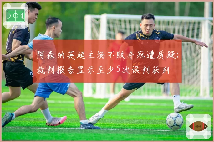 阿森纳英超主场不败夺冠遭质疑：裁判报告显示至少5次误判获利