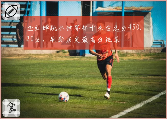 全红婵跳水世界杯十米台总分450.20分，刷新历史最高分纪录