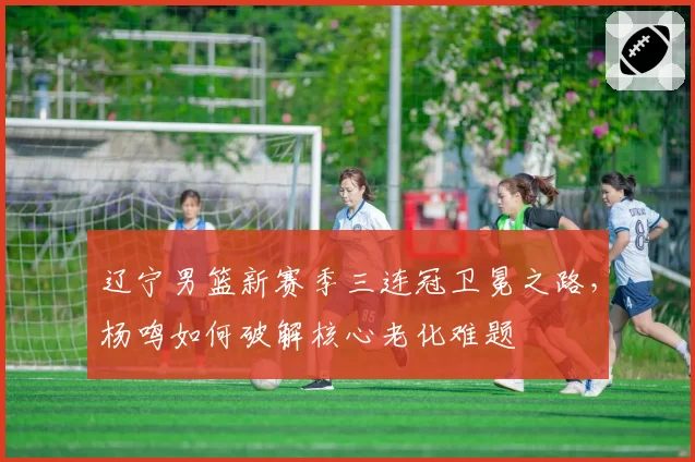 辽宁男篮新赛季三连冠卫冕之路，杨鸣如何破解核心老化难题