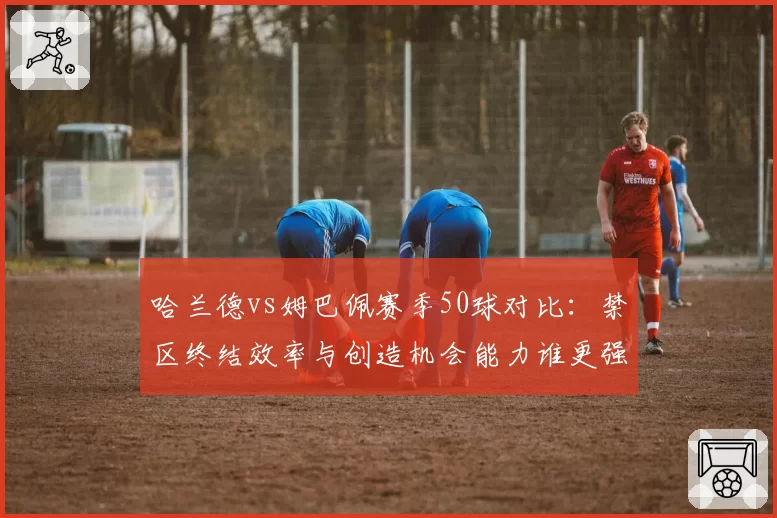 哈兰德vs姆巴佩赛季50球对比:禁区终结效率与创造机会能力谁更强