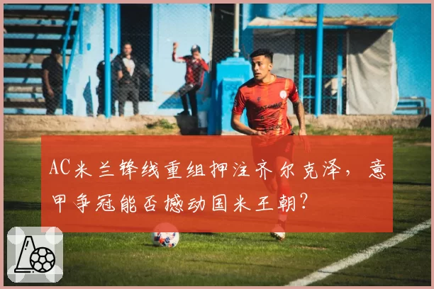 AC米兰锋线重组押注齐尔克泽,意甲争冠能否撼动国米王朝?
