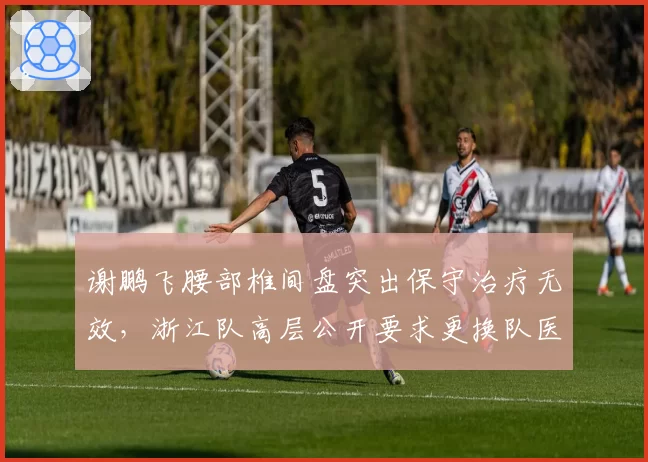 谢鹏飞腰部椎间盘突出保守治疗无效，浙江队高层公开要求更换队医
