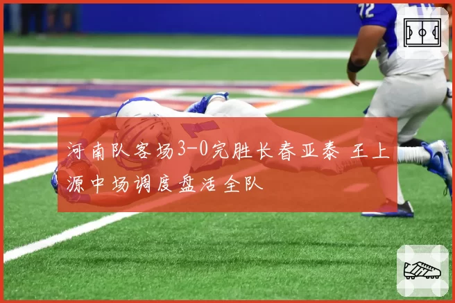 河南队客场3-0完胜长春亚泰 王上源中场调度盘活全队