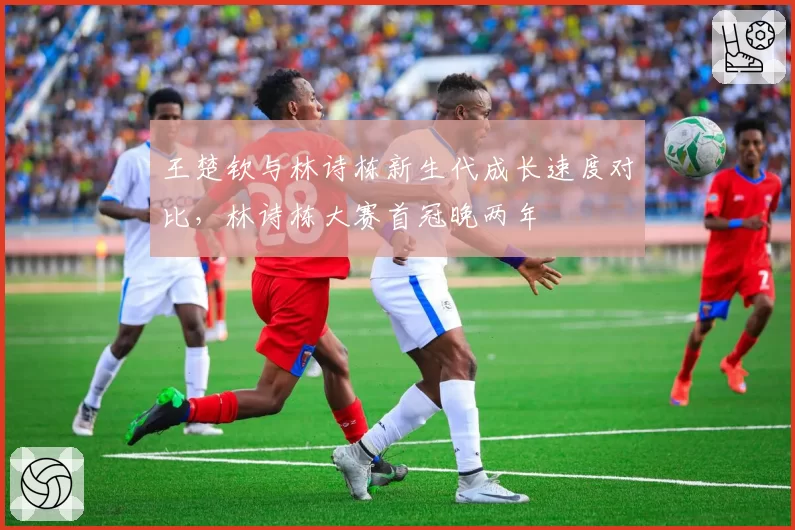 王楚钦与林诗栋新生代成长速度对比,林诗栋大赛首冠晚两年