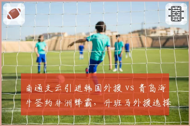 南通支云引进韩国外援 vs 青岛海牛签约非洲锋霸,升班马外援选择东西有别
